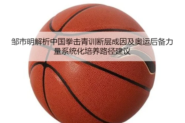 邹市明解析中国拳击青训断层成因及奥运后备力量系统化培养路径建议